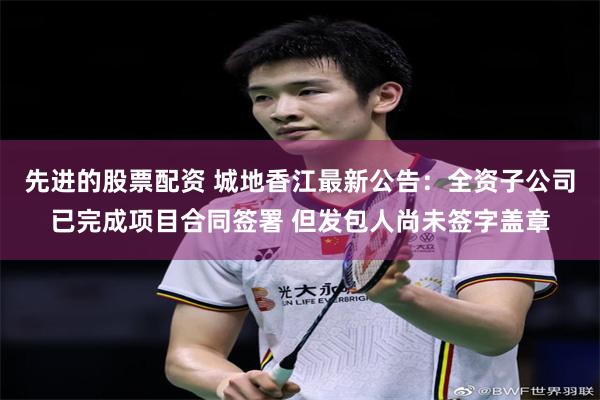 先进的股票配资 城地香江最新公告：全资子公司已完成项目合同签署 但发包人尚未签字盖章