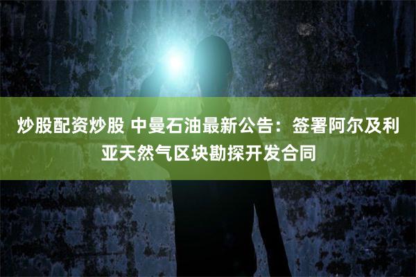炒股配资炒股 中曼石油最新公告：签署阿尔及利亚天然气区块勘探开发合同