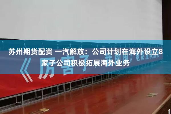苏州期货配资 一汽解放：公司计划在海外设立8家子公司积极拓展海外业务