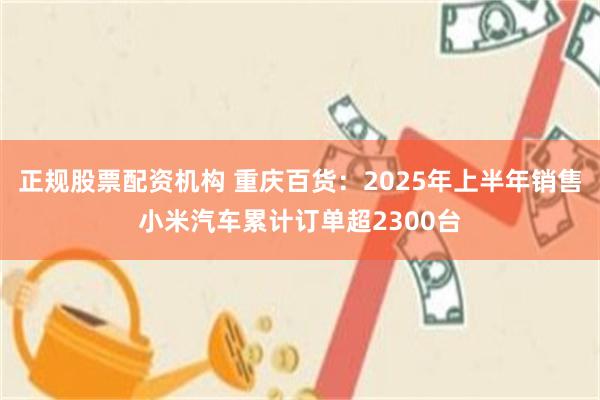 正规股票配资机构 重庆百货：2025年上半年销售小米汽车累计订单超2300台