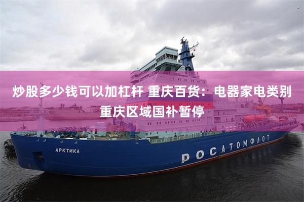 炒股多少钱可以加杠杆 重庆百货：电器家电类别重庆区域国补暂停