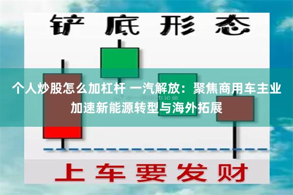 个人炒股怎么加杠杆 一汽解放：聚焦商用车主业加速新能源转型与海外拓展