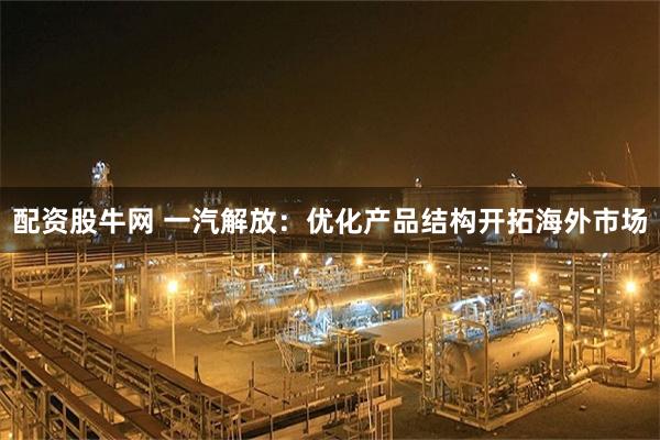 配资股牛网 一汽解放：优化产品结构开拓海外市场