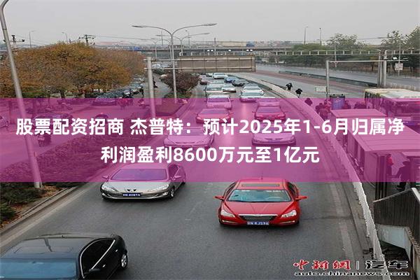 股票配资招商 杰普特：预计2025年1-6月归属净利润盈利8600万元至1亿元