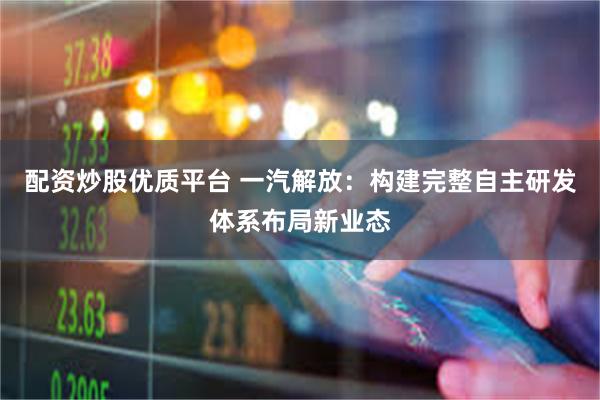 配资炒股优质平台 一汽解放：构建完整自主研发体系布局新业态