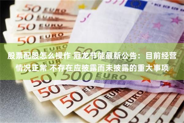 股票配股怎么操作 冠龙节能最新公告：目前经营情况正常 不存在应披露而未披露的重大事项