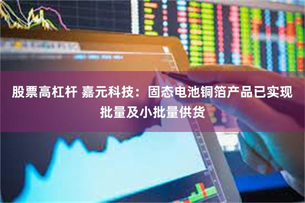股票高杠杆 嘉元科技：固态电池铜箔产品已实现批量及小批量供货