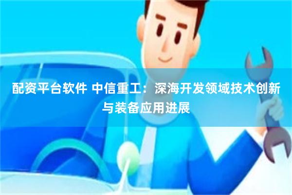 配资平台软件 中信重工：深海开发领域技术创新与装备应用进展