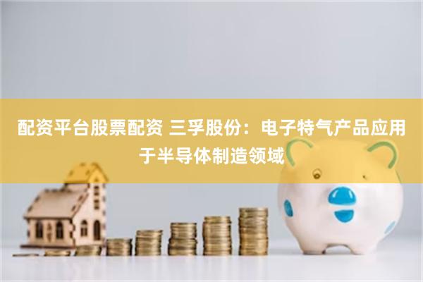 配资平台股票配资 三孚股份：电子特气产品应用于半导体制造领域