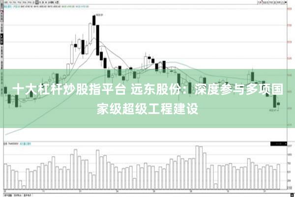 十大杠杆炒股指平台 远东股份：深度参与多项国家级超级工程建设