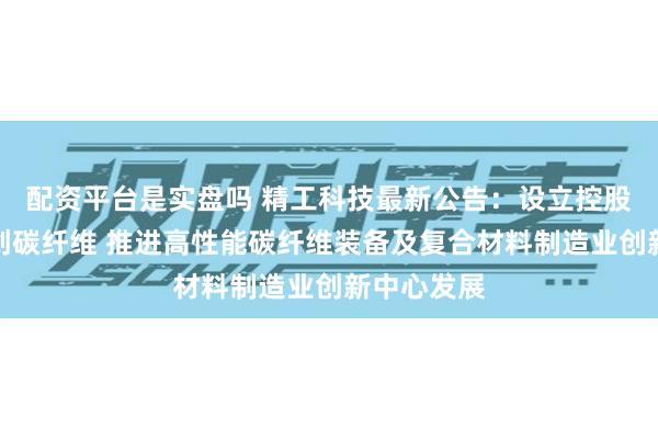 配资平台是实盘吗 精工科技最新公告：设立控股子公司华创碳纤维 推进高性能碳纤维装备及复合材料制造业创新中心发展