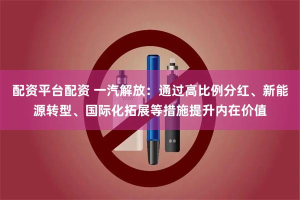 配资平台配资 一汽解放：通过高比例分红、新能源转型、国际化拓展等措施提升内在价值
