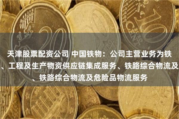 天津股票配资公司 中国铁物：公司主营业务为铁路产业综合服务、工程及生产物资供应链集成服务、铁路综合物流及危险品物流服务