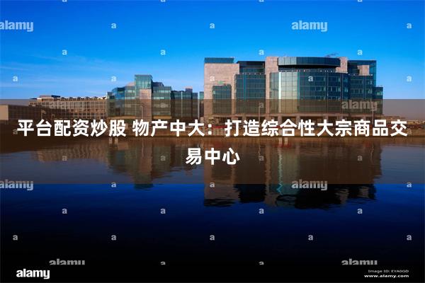 平台配资炒股 物产中大：打造综合性大宗商品交易中心
