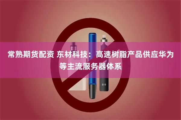 常熟期货配资 东材科技：高速树脂产品供应华为等主流服务器体系