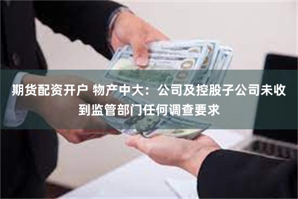 期货配资开户 物产中大：公司及控股子公司未收到监管部门任何调查要求