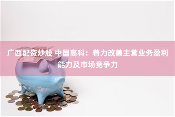 广西配资炒股 中国高科：着力改善主营业务盈利能力及市场竞争力