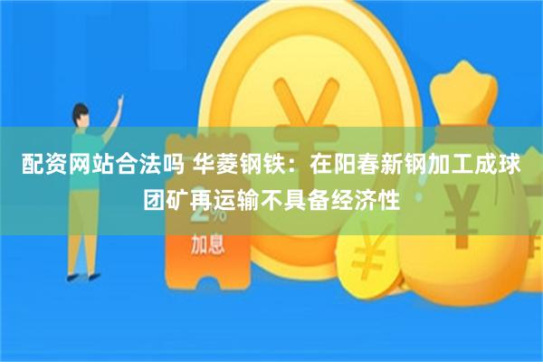配资网站合法吗 华菱钢铁：在阳春新钢加工成球团矿再运输不具备经济性
