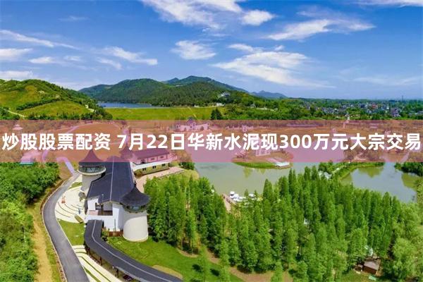 炒股股票配资 7月22日华新水泥现300万元大宗交易