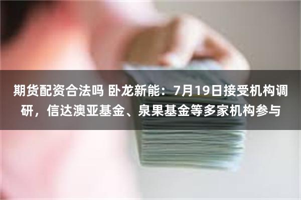 期货配资合法吗 卧龙新能：7月19日接受机构调研，信达澳亚基金、泉果基金等多家机构参与