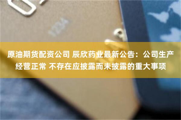 原油期货配资公司 辰欣药业最新公告：公司生产经营正常 不存在应披露而未披露的重大事项
