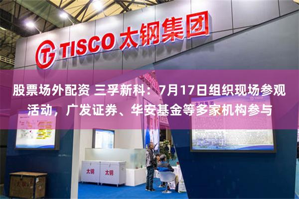 股票场外配资 三孚新科：7月17日组织现场参观活动，广发证券、华安基金等多家机构参与