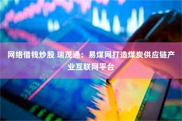 网络借钱炒股 瑞茂通：易煤网打造煤炭供应链产业互联网平台