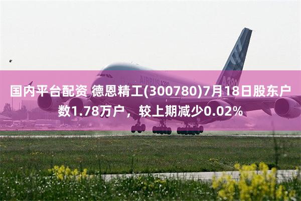 国内平台配资 德恩精工(300780)7月18日股东户数1.78万户，较上期减少0.02%