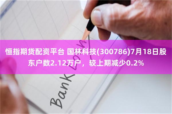 恒指期货配资平台 国林科技(300786)7月18日股东户数2.12万户，较上期减少0.2%