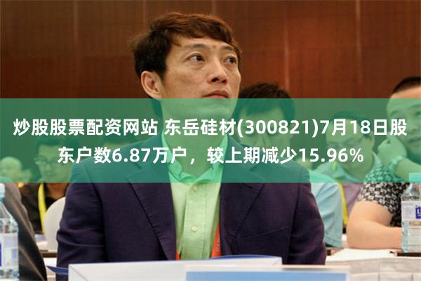 炒股股票配资网站 东岳硅材(300821)7月18日股东户数6.87万户，较上期减少15.96%