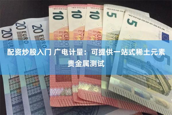 配资炒股入门 广电计量：可提供一站式稀土元素贵金属测试