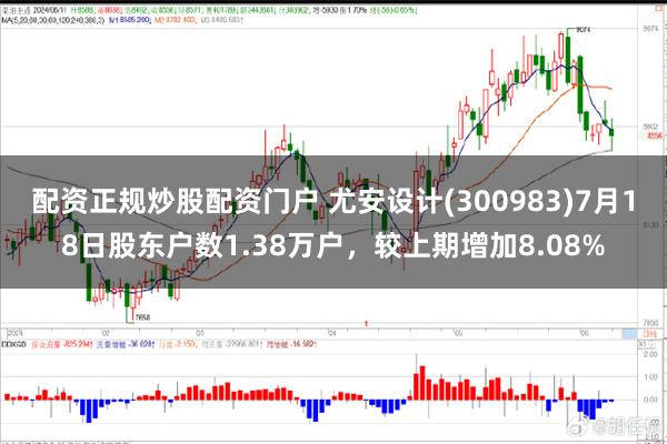 配资正规炒股配资门户 尤安设计(300983)7月18日股东户数1.38万户，较上期增加8.08%
