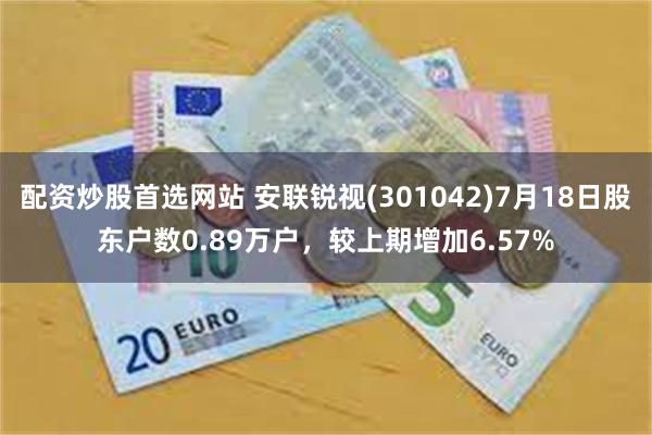 配资炒股首选网站 安联锐视(301042)7月18日股东户数0.89万户，较上期增加6.57%