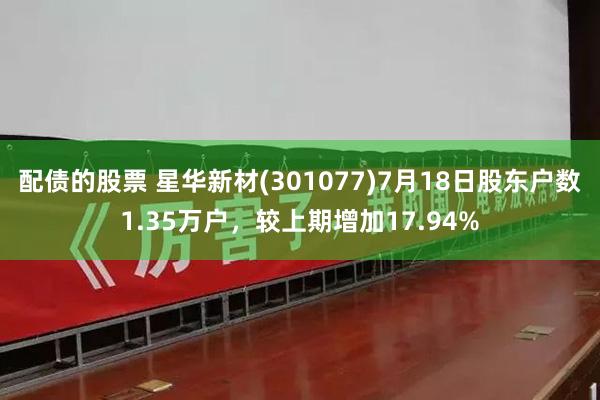 配债的股票 星华新材(301077)7月18日股东户数1.35万户，较上期增加17.94%