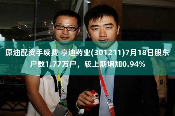 原油配资手续费 亨迪药业(301211)7月18日股东户数1.77万户，较上期增加0.94%