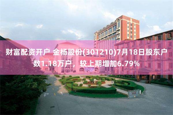 财富配资开户 金杨股份(301210)7月18日股东户数1.18万户，较上期增加6.79%