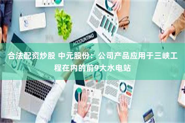 合法配资炒股 中元股份：公司产品应用于三峡工程在内的前9大水电站