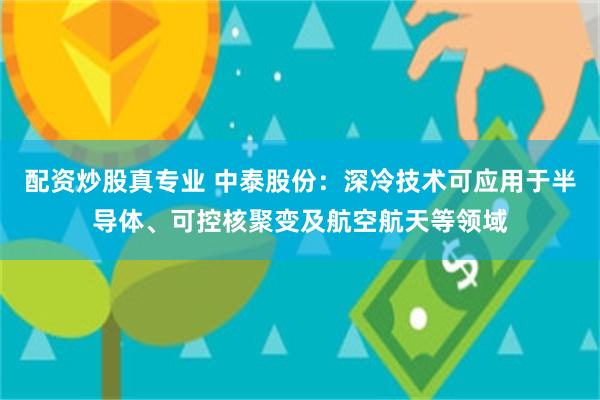 配资炒股真专业 中泰股份：深冷技术可应用于半导体、可控核聚变及航空航天等领域