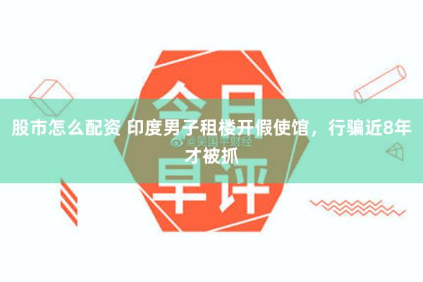 股市怎么配资 印度男子租楼开假使馆，行骗近8年才被抓