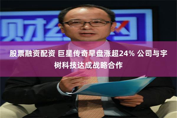 股票融资配资 巨星传奇早盘涨超24% 公司与宇树科技达成战略合作