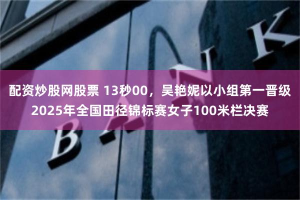 配资炒股网股票 13秒00，吴艳妮以小组第一晋级2025年全国田径锦标赛女子100米栏决赛