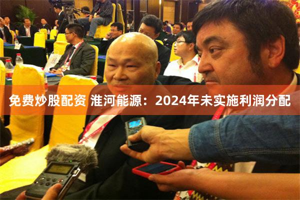 免费炒股配资 淮河能源：2024年未实施利润分配