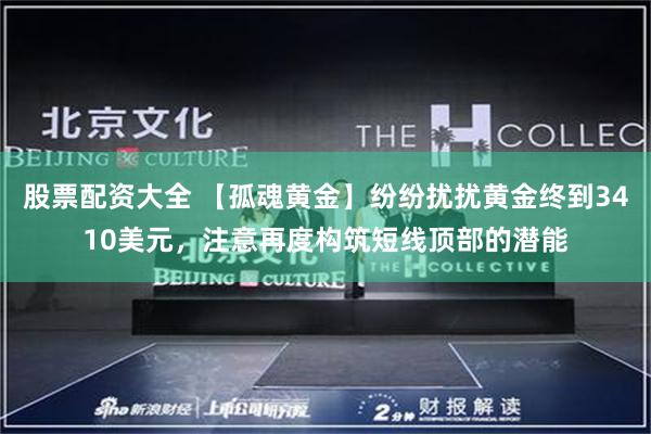 股票配资大全 【孤魂黄金】纷纷扰扰黄金终到3410美元，注意再度构筑短线顶部的潜能