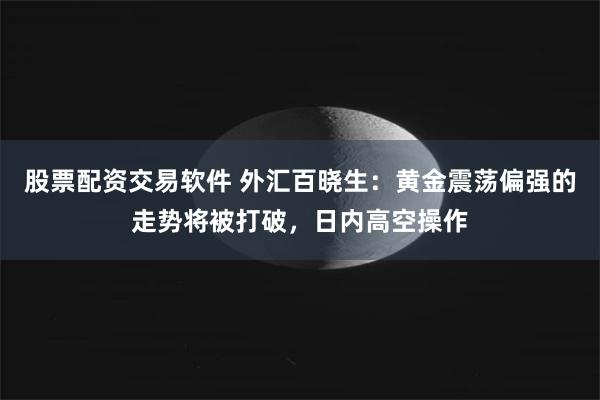 股票配资交易软件 外汇百晓生：黄金震荡偏强的走势将被打破，日内高空操作