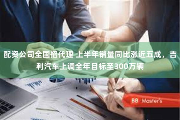 配资公司全国招代理 上半年销量同比涨近五成，吉利汽车上调全年目标至300万辆