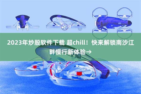 2023年炒股软件下载 超chill！快来解锁南沙江畔慢行新体验→