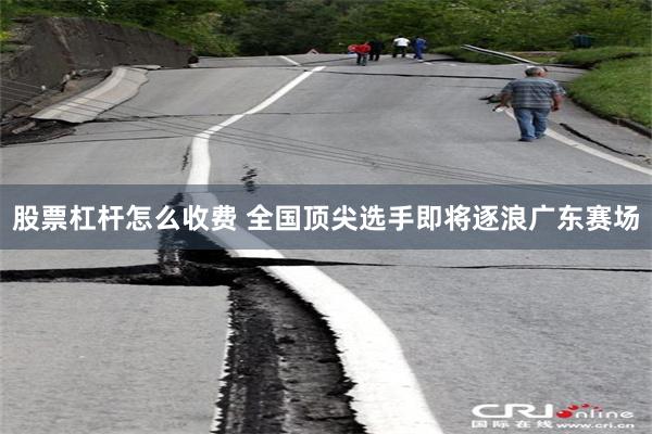 股票杠杆怎么收费 全国顶尖选手即将逐浪广东赛场