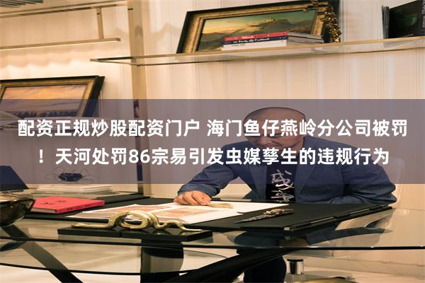 配资正规炒股配资门户 海门鱼仔燕岭分公司被罚！天河处罚86宗易引发虫媒孳生的违规行为