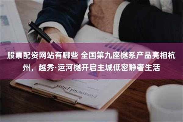 股票配资网站有哪些 全国第九座樾系产品亮相杭州，越秀·运河樾开启主城低密静奢生活