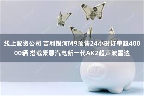 线上配资公司 吉利银河M9预售24小时订单超40000辆 搭载豪恩汽电新一代AK2超声波雷达